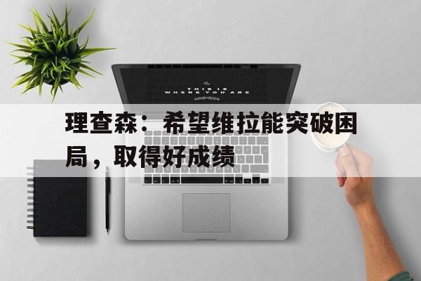 开云APP-关于理查森：希望维拉能突破困局，取得好成绩的信息
